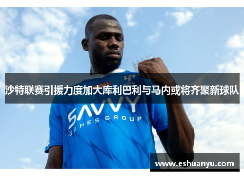 沙特联赛引援力度加大库利巴利与马内或将齐聚新球队